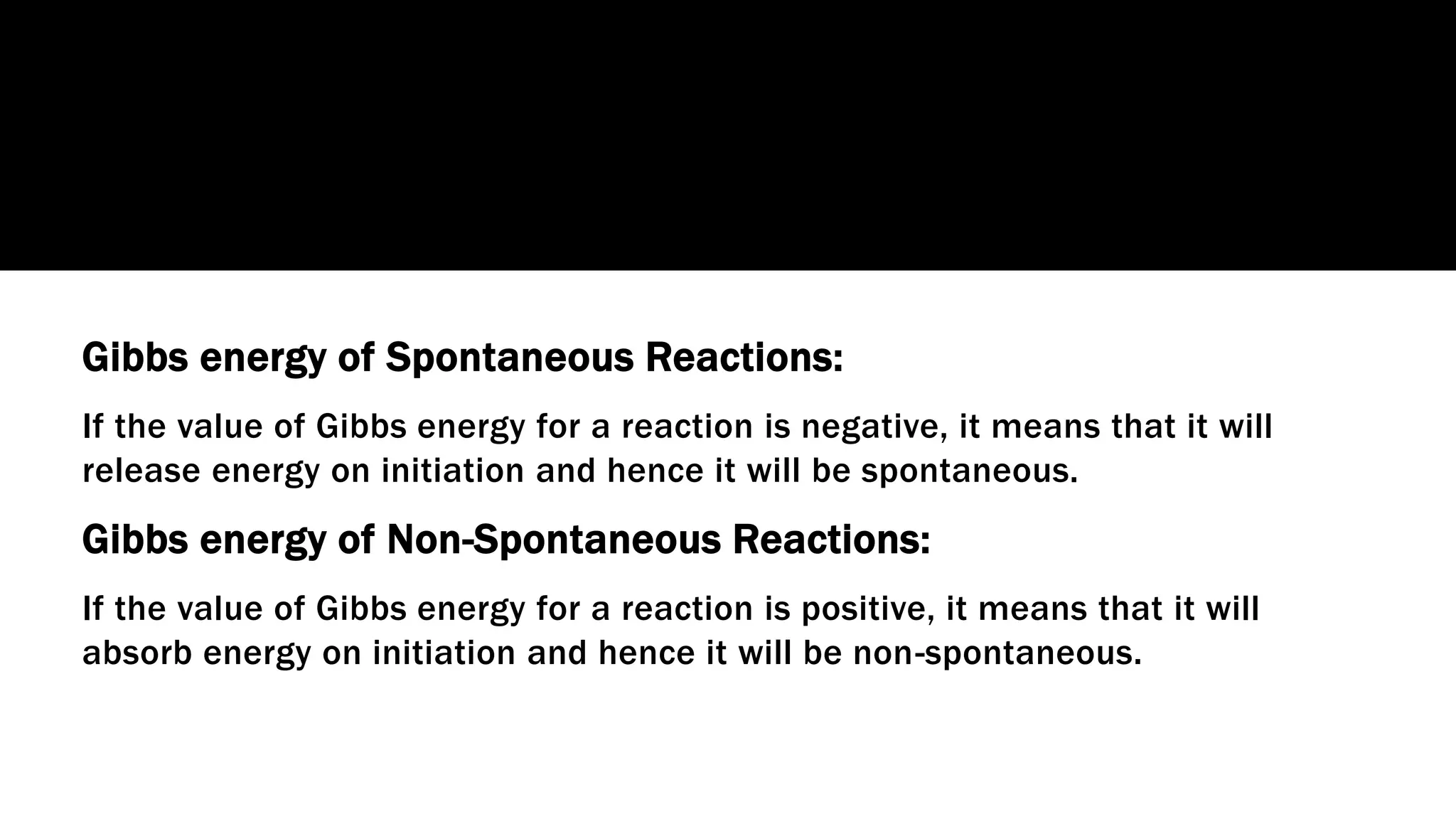 Gibbs energy of Spontaneous Reactions:
If the value of Gibbs energy for a reaction is negative, it means that it will
release energy on initiation and hence it will be spontaneous.
Gibbs energy of Non-Spontaneous Reactions:
If the value of Gibbs energy for a reaction is positive, it means that it will
absorb energy on initiation and hence it will be non-spontaneous.
 