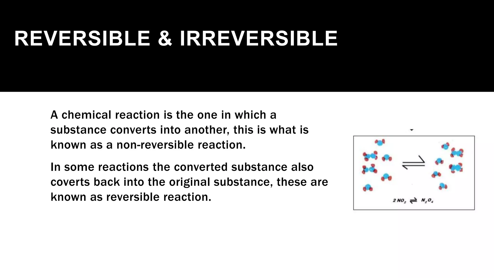 REVERSIBLE & IRREVERSIBLE
A chemical reaction is the one in which a
substance converts into another, this is what is
known as a non-reversible reaction.
In some reactions the converted substance also
coverts back into the original substance, these are
known as reversible reaction.
 