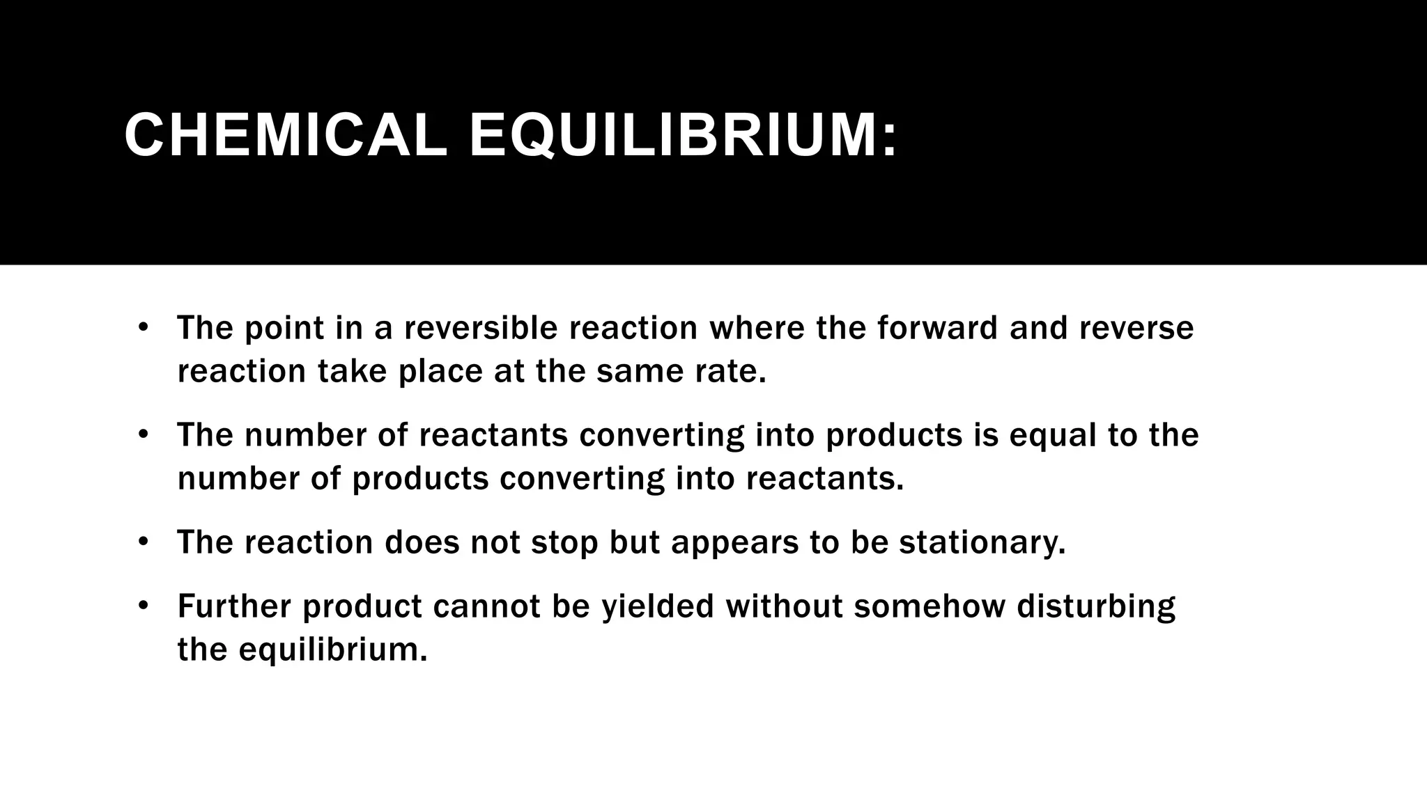 CHEMICAL EQUILIBRIUM:
• The point in a reversible reaction where the forward and reverse
reaction take place at the same rate.
• The number of reactants converting into products is equal to the
number of products converting into reactants.
• The reaction does not stop but appears to be stationary.
• Further product cannot be yielded without somehow disturbing
the equilibrium.
 