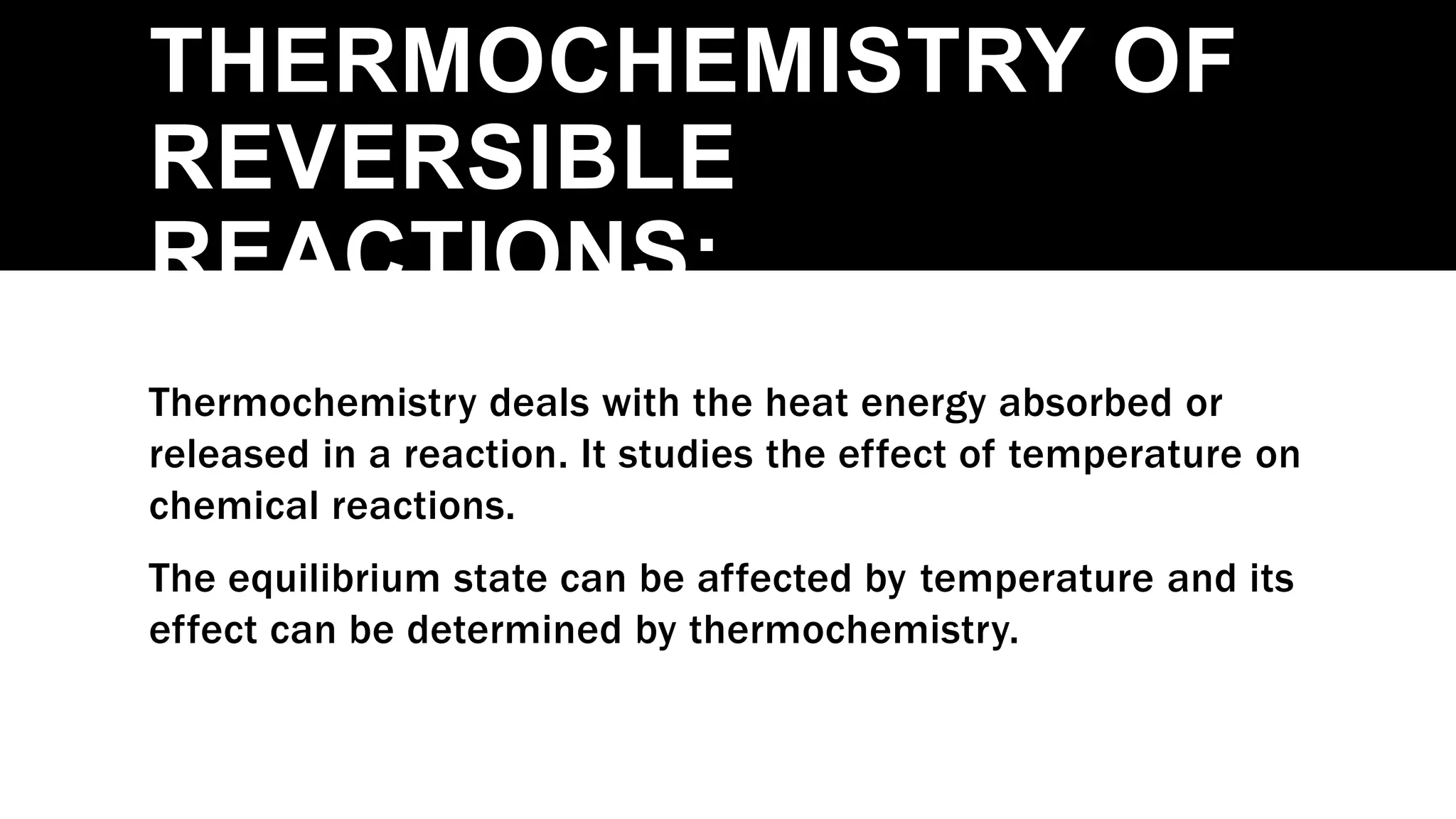 THERMOCHEMISTRY OF
REVERSIBLE
REACTIONS:
Thermochemistry deals with the heat energy absorbed or
released in a reaction. It studies the effect of temperature on
chemical reactions.
The equilibrium state can be affected by temperature and its
effect can be determined by thermochemistry.
 