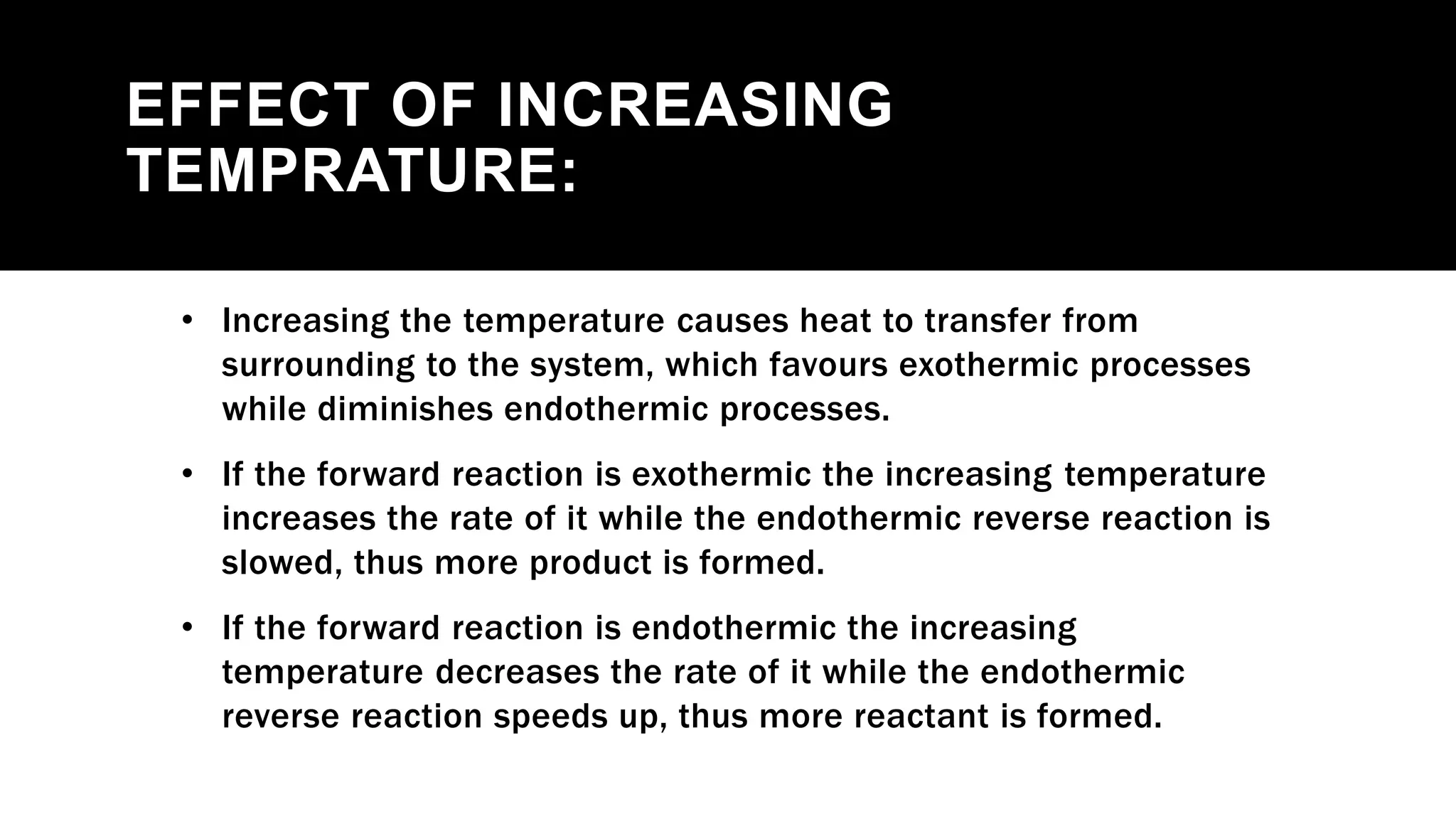 EFFECT OF INCREASING
TEMPRATURE:
• Increasing the temperature causes heat to transfer from
surrounding to the system, which favours exothermic processes
while diminishes endothermic processes.
• If the forward reaction is exothermic the increasing temperature
increases the rate of it while the endothermic reverse reaction is
slowed, thus more product is formed.
• If the forward reaction is endothermic the increasing
temperature decreases the rate of it while the endothermic
reverse reaction speeds up, thus more reactant is formed.
 
