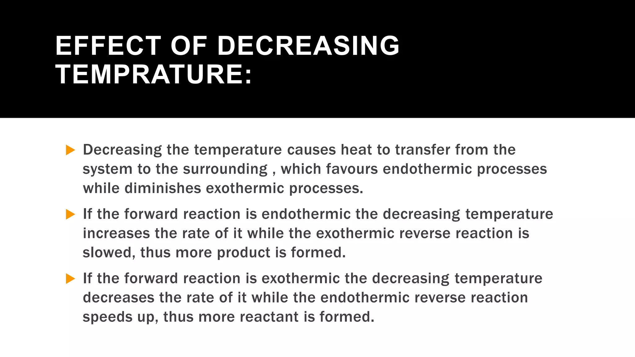 EFFECT OF DECREASING
TEMPRATURE:
 Decreasing the temperature causes heat to transfer from the
system to the surrounding , which favours endothermic processes
while diminishes exothermic processes.
 If the forward reaction is endothermic the decreasing temperature
increases the rate of it while the exothermic reverse reaction is
slowed, thus more product is formed.
 If the forward reaction is exothermic the decreasing temperature
decreases the rate of it while the endothermic reverse reaction
speeds up, thus more reactant is formed.
 