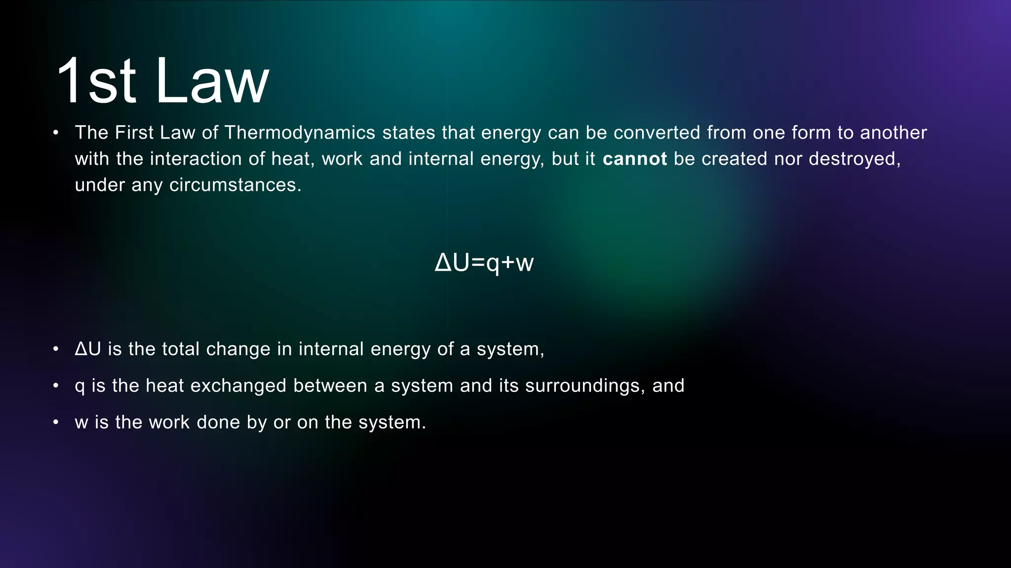 1st Law
• The First Law of Thermodynamics states that energy can be converted from one form to another
with the interaction of heat, work and internal energy, but it cannot be created nor destroyed,
under any circumstances.
ΔU=q+w
• ΔU is the total change in internal energy of a system,
• q is the heat exchanged between a system and its surroundings, and
• w is the work done by or on the system.
 