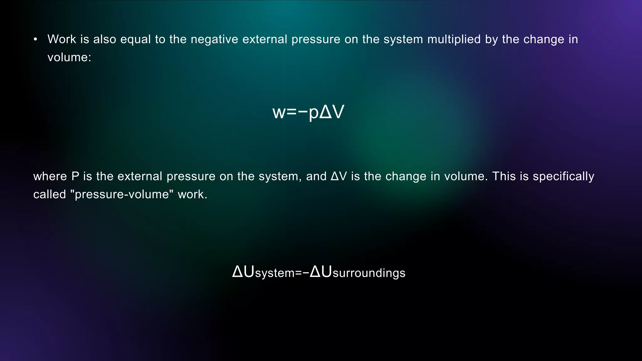 • Work is also equal to the negative external pressure on the system multiplied by the change in
volume:
w=−pΔV
where P is the external pressure on the system, and ΔV is the change in volume. This is specifically
called "pressure-volume" work.
ΔUsystem=−ΔUsurroundings
 