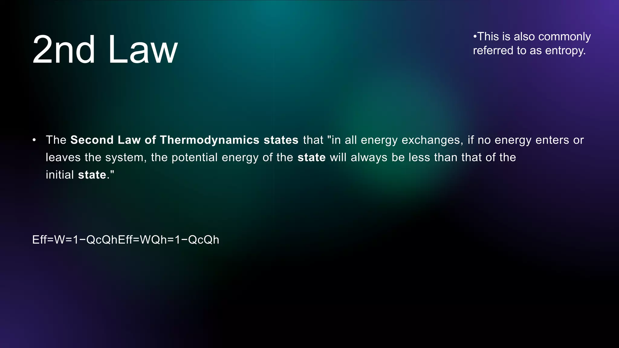 2nd Law
• The Second Law of Thermodynamics states that "in all energy exchanges, if no energy enters or
leaves the system, the potential energy of the state will always be less than that of the
initial state."
Eff=W=1−QcQhEff=WQh=1−QcQh
•This is also commonly
referred to as entropy.
 