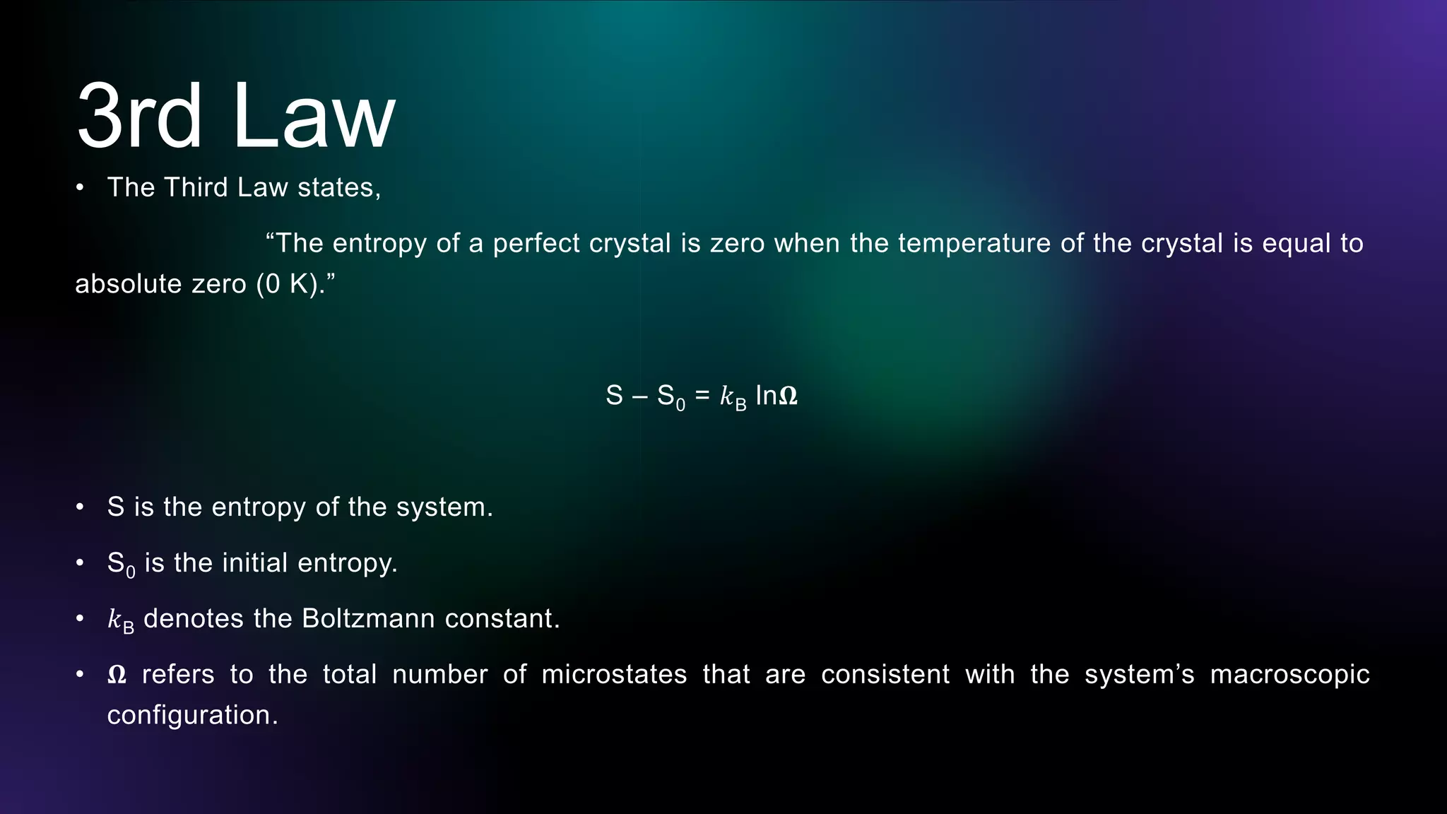 3rd Law
• The Third Law states,
“The entropy of a perfect crystal is zero when the temperature of the crystal is equal to
absolute zero (0 K).”
S – S0 = 𝑘B ln𝛀
• S is the entropy of the system.
• S0 is the initial entropy.
• 𝑘B denotes the Boltzmann constant.
• 𝛀 refers to the total number of microstates that are consistent with the system’s macroscopic
configuration.
 