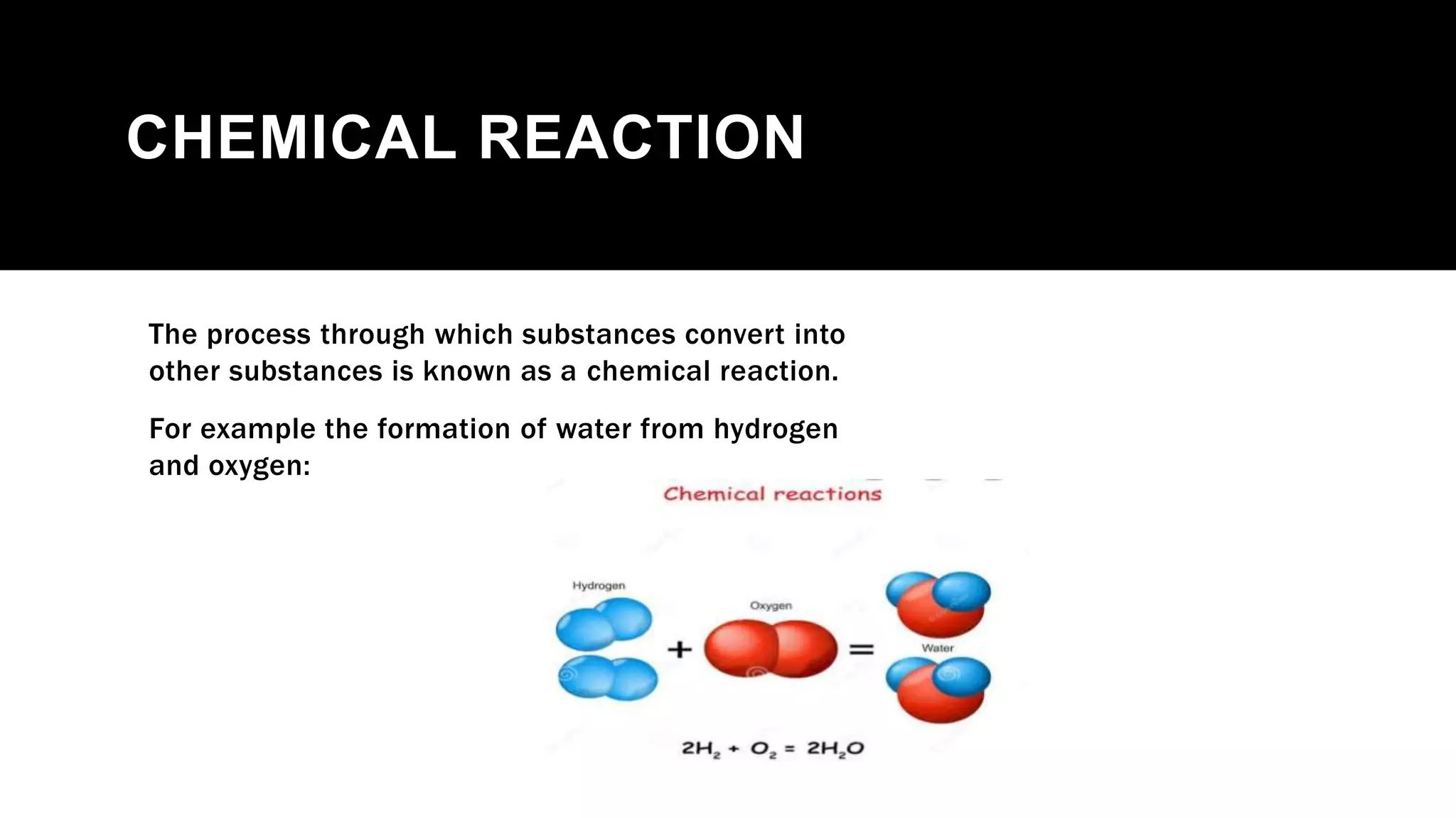 CHEMICAL REACTION
The process through which substances convert into
other substances is known as a chemical reaction.
For example the formation of water from hydrogen
and oxygen:
 