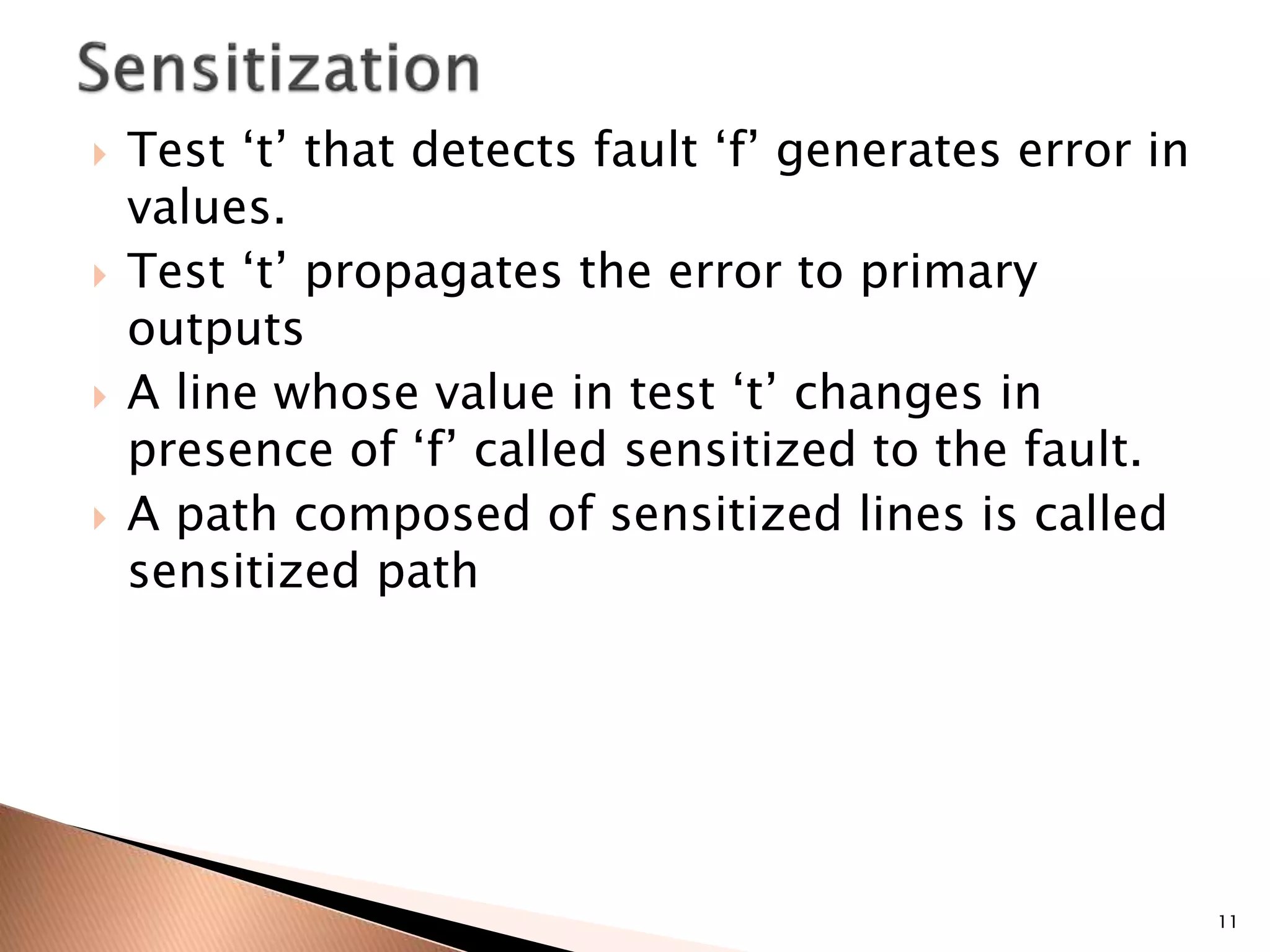  Test ‘t’ that detects fault ‘f’ generates error in
values.
 Test ‘t’ propagates the error to primary
outputs
 A line whose value in test ‘t’ changes in
presence of ‘f’ called sensitized to the fault.
 A path composed of sensitized lines is called
sensitized path
11
 