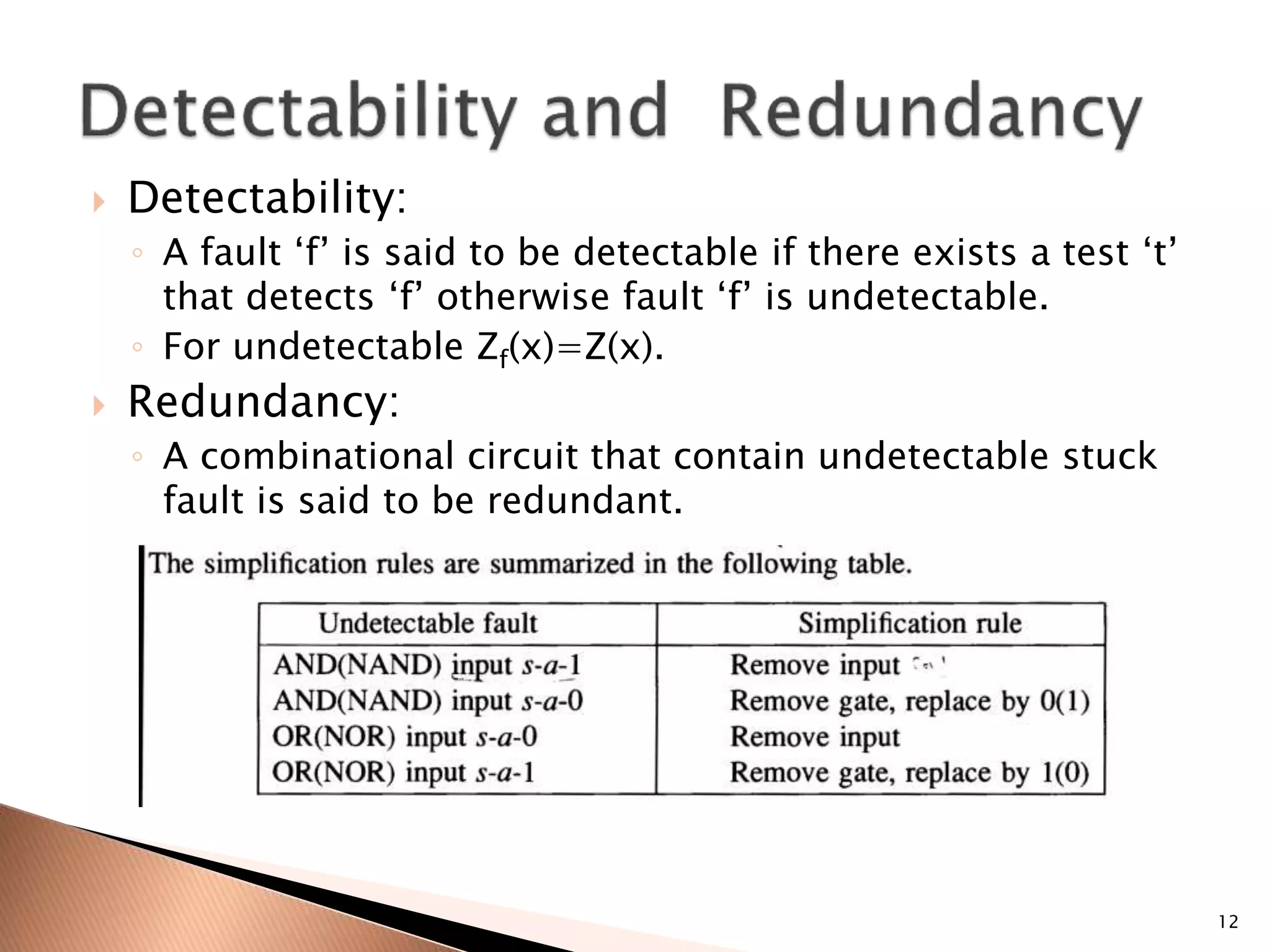  Detectability:
◦ A fault ‘f’ is said to be detectable if there exists a test ‘t’
that detects ‘f’ otherwise fault ‘f’ is undetectable.
◦ For undetectable Zf(x)=Z(x).
 Redundancy:
◦ A combinational circuit that contain undetectable stuck
fault is said to be redundant.
12
 