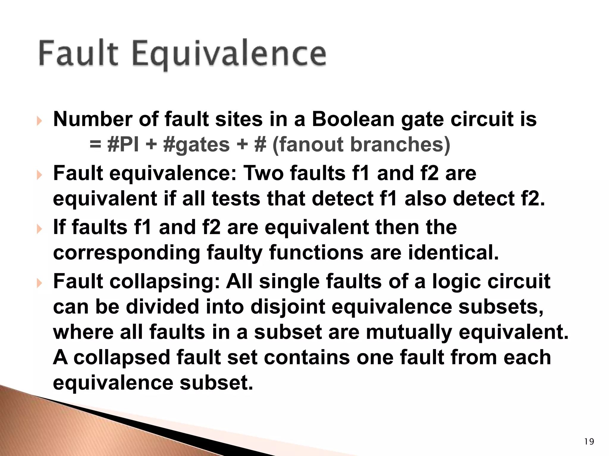 19
 Number of fault sites in a Boolean gate circuit is
= #PI + #gates + # (fanout branches)
 Fault equivalence: Two faults f1 and f2 are
equivalent if all tests that detect f1 also detect f2.
 If faults f1 and f2 are equivalent then the
corresponding faulty functions are identical.
 Fault collapsing: All single faults of a logic circuit
can be divided into disjoint equivalence subsets,
where all faults in a subset are mutually equivalent.
A collapsed fault set contains one fault from each
equivalence subset.
 