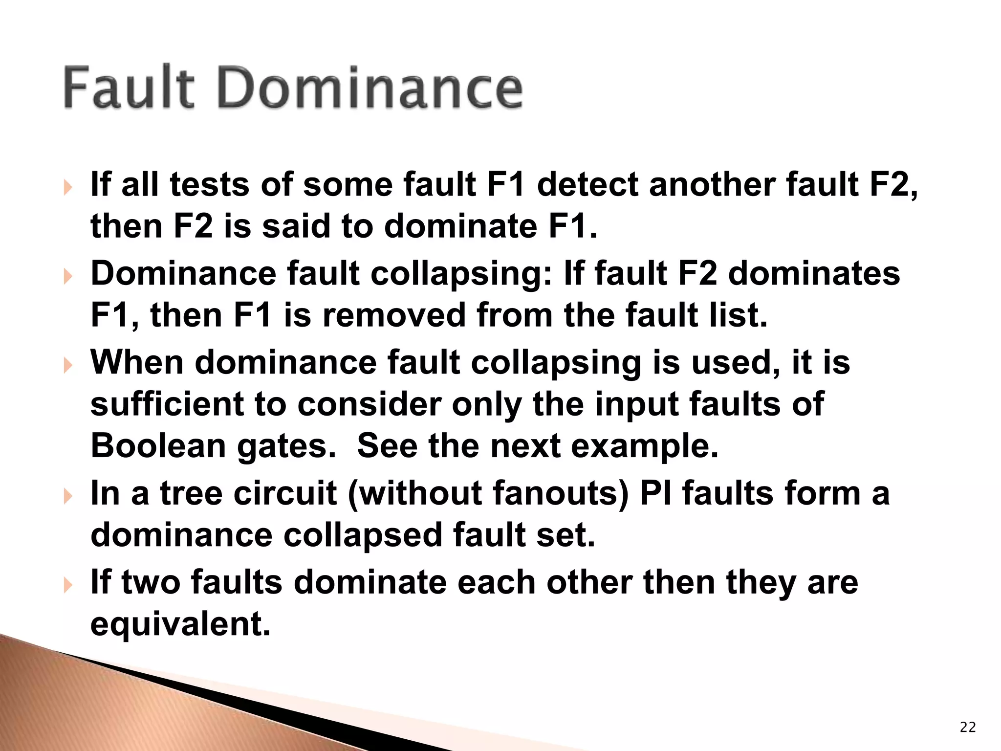 22
 If all tests of some fault F1 detect another fault F2,
then F2 is said to dominate F1.
 Dominance fault collapsing: If fault F2 dominates
F1, then F1 is removed from the fault list.
 When dominance fault collapsing is used, it is
sufficient to consider only the input faults of
Boolean gates. See the next example.
 In a tree circuit (without fanouts) PI faults form a
dominance collapsed fault set.
 If two faults dominate each other then they are
equivalent.
 