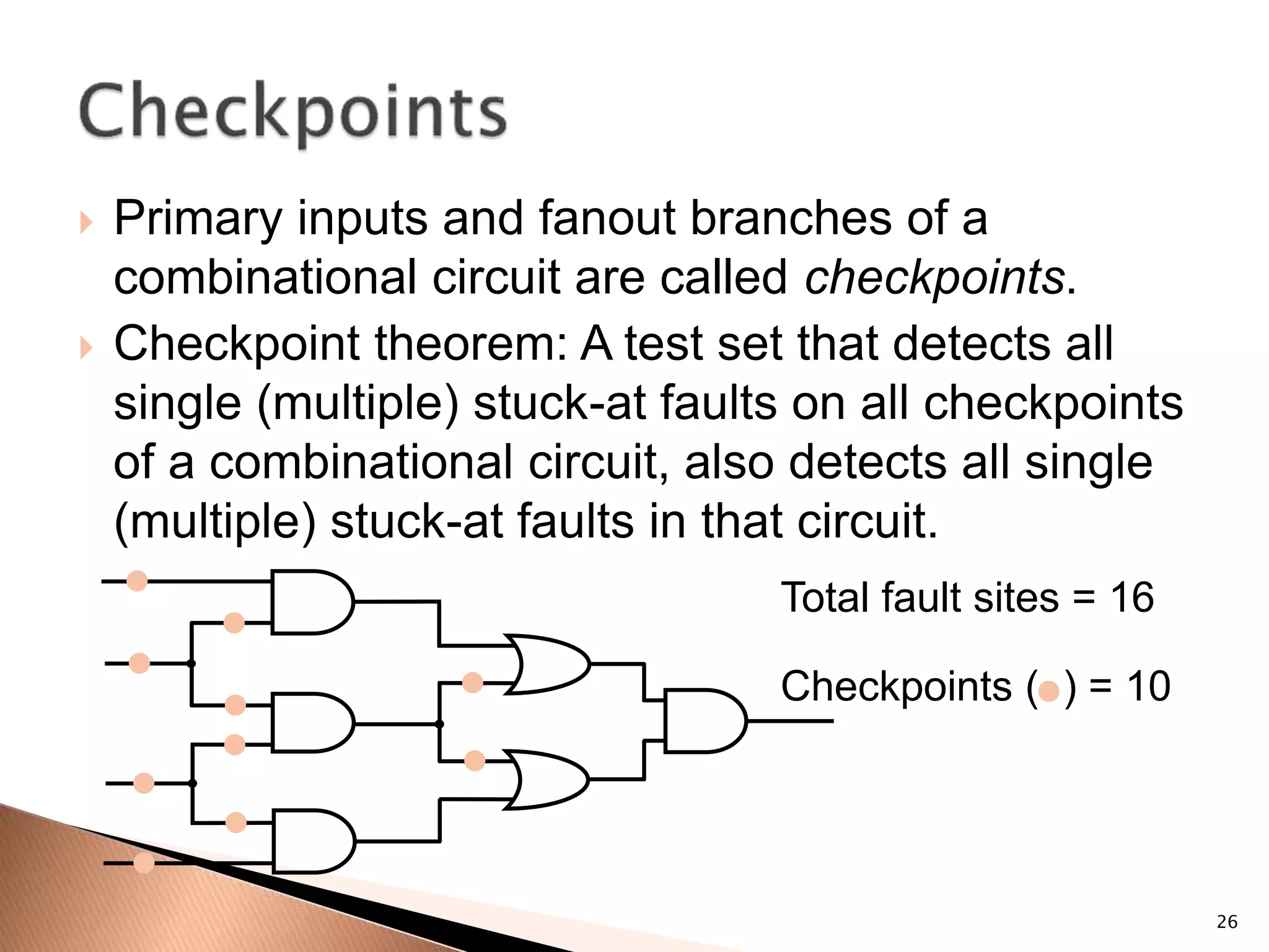 26
 Primary inputs and fanout branches of a
combinational circuit are called checkpoints.
 Checkpoint theorem: A test set that detects all
single (multiple) stuck-at faults on all checkpoints
of a combinational circuit, also detects all single
(multiple) stuck-at faults in that circuit.
Total fault sites = 16
Checkpoints ( ) = 10
 