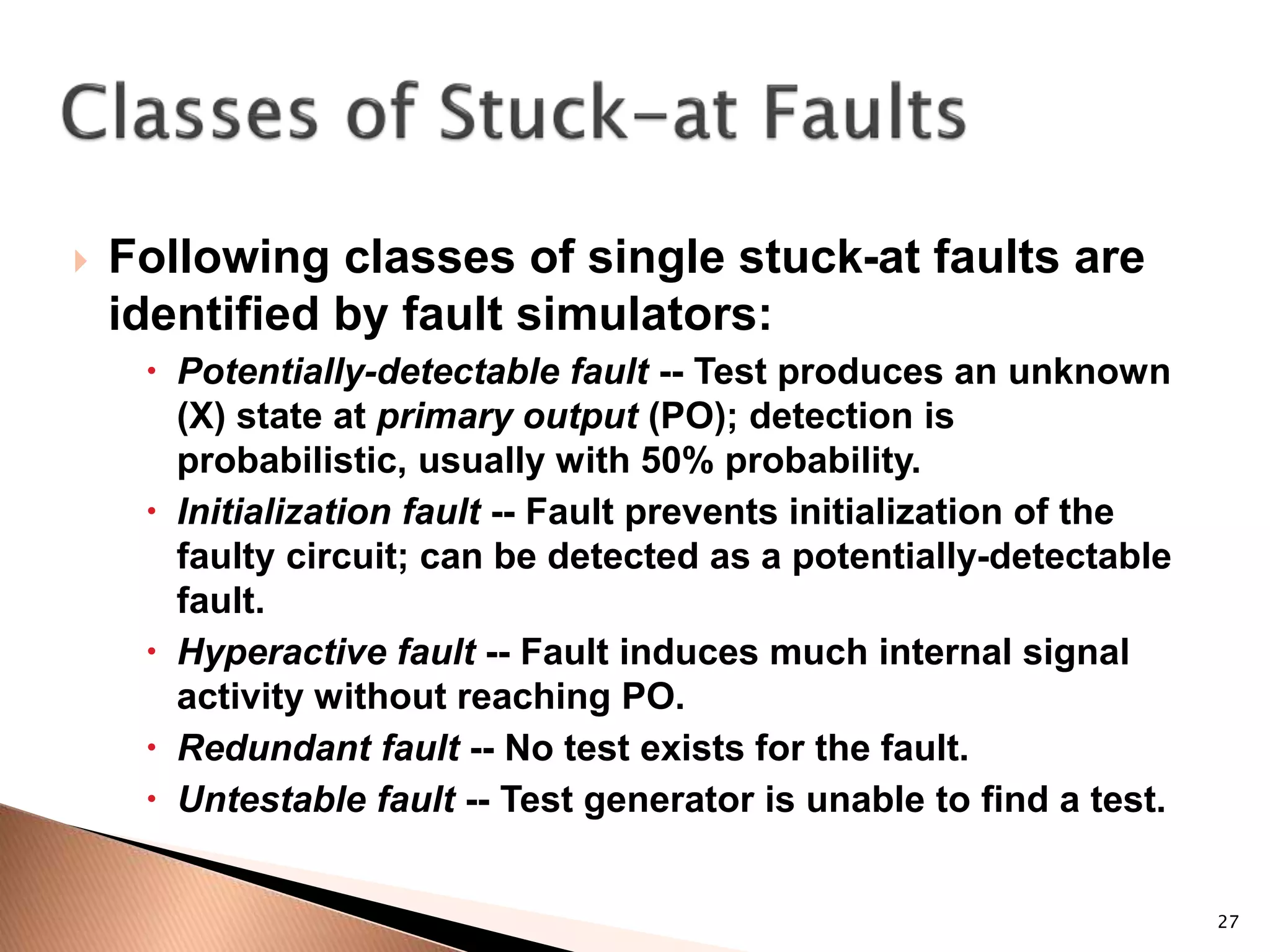 27
 Following classes of single stuck-at faults are
identified by fault simulators:
 Potentially-detectable fault -- Test produces an unknown
(X) state at primary output (PO); detection is
probabilistic, usually with 50% probability.
 Initialization fault -- Fault prevents initialization of the
faulty circuit; can be detected as a potentially-detectable
fault.
 Hyperactive fault -- Fault induces much internal signal
activity without reaching PO.
 Redundant fault -- No test exists for the fault.
 Untestable fault -- Test generator is unable to find a test.
 