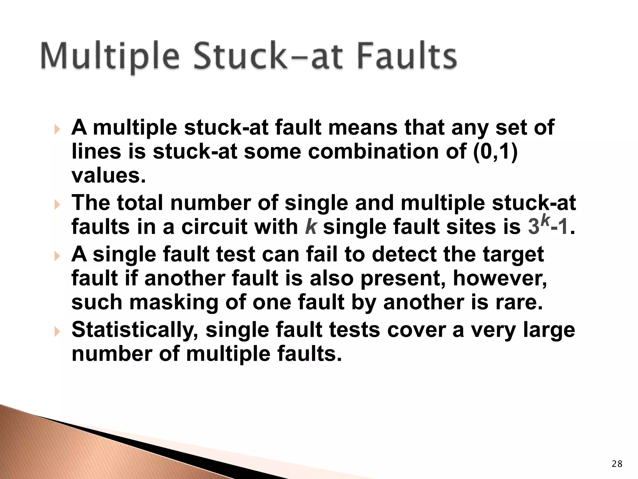 28
 A multiple stuck-at fault means that any set of
lines is stuck-at some combination of (0,1)
values.
 The total number of single and multiple stuck-at
faults in a circuit with k single fault sites is 3k-1.
 A single fault test can fail to detect the target
fault if another fault is also present, however,
such masking of one fault by another is rare.
 Statistically, single fault tests cover a very large
number of multiple faults.
 