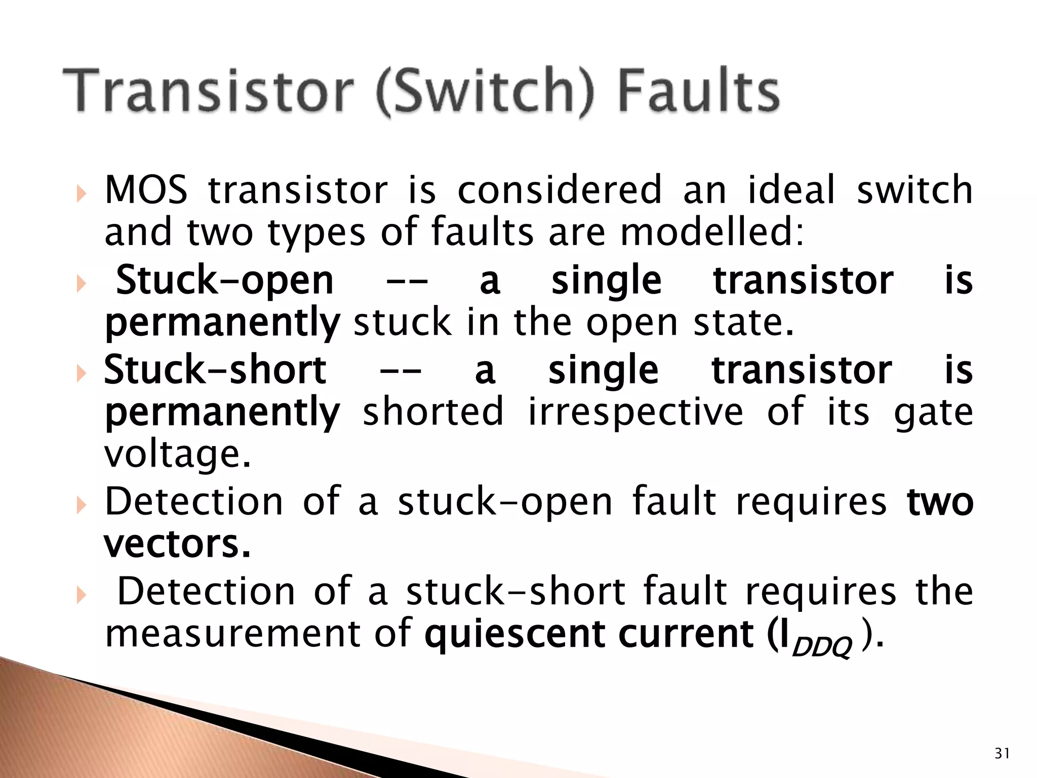 MOS transistor is considered an ideal switch
and two types of faults are modelled:
 Stuck-open -- a single transistor is
permanently stuck in the open state.
 Stuck-short -- a single transistor is
permanently shorted irrespective of its gate
voltage.
 Detection of a stuck-open fault requires two
vectors.
 Detection of a stuck-short fault requires the
measurement of quiescent current (IDDQ ).
31
 