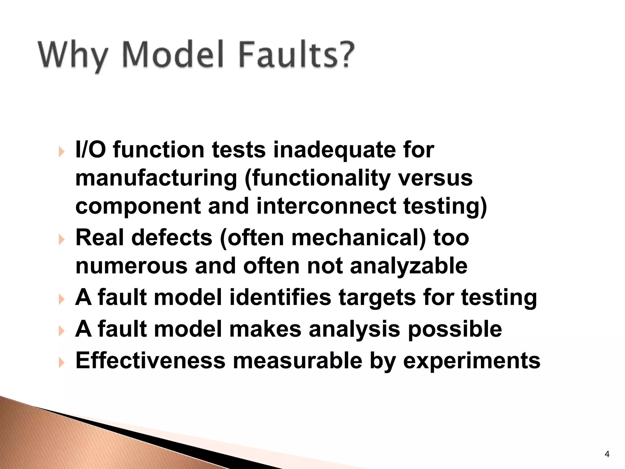 4
 I/O function tests inadequate for
manufacturing (functionality versus
component and interconnect testing)
 Real defects (often mechanical) too
numerous and often not analyzable
 A fault model identifies targets for testing
 A fault model makes analysis possible
 Effectiveness measurable by experiments
 
