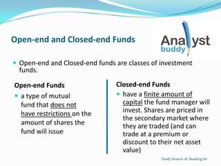 Open-end and Closed-end Funds
 Open-end and Closed-end funds are classes of investment
funds.
Study Session 18, Reading 66
Open-end Funds
 a type of mutual
fund that does not
have restrictions on the
amount of shares the
fund will issue
Closed-end Funds
 have a finite amount of
capital the fund manager will
invest. Shares are priced in
the secondary market where
they are traded (and can
trade at a premium or
discount to their net asset
value)
 