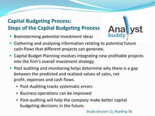 Capital Budgeting Process:
Steps of the Capital Budgeting Process
 Brainstorming potential investment ideas
 Gathering and analysing information relating to potential future
cash-flows that different projects can generate.
 Capital Budget Planning involves integrating new profitable projects
into the firm’s overall investment strategy.
 Post auditing and monitoring helps determine why there is a gap
between the predicted and realized values of sales, net
profit, expenses and cash flows.
 Post-Auditing tracks systematic errors
 Business operations can be improved
 Post-auditing will help the company make better capital
budgeting decisions in the future.
Study Session 11, Reading 36
 