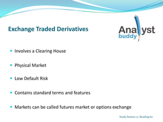 Exchange Traded Derivatives
 Involves a Clearing House
 Physical Market
 Low Default Risk
 Contains standard terms and features
 Markets can be called futures market or options exchange
Study Session 17, Reading 60
 