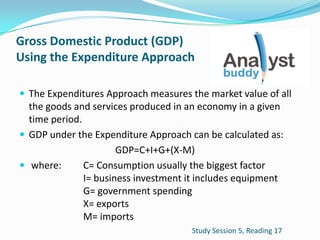 Gross Domestic Product (GDP)
Using the Expenditure Approach
 The Expenditures Approach measures the market value of all
the goods and services produced in an economy in a given
time period.
 GDP under the Expenditure Approach can be calculated as:
GDP=C+I+G+(X-M)
 where: C= Consumption usually the biggest factor
I= business investment it includes equipment
G= government spending
X= exports
M= imports
Study Session 5, Reading 17
 
