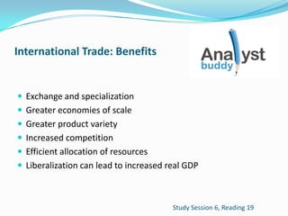 International Trade: Benefits
 Exchange and specialization
 Greater economies of scale
 Greater product variety
 Increased competition
 Efficient allocation of resources
 Liberalization can lead to increased real GDP
Study Session 6, Reading 19
 