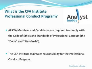 What is the CFA Institute
Professional Conduct Program?
 All CFA Members and Candidates are required to comply with
the Code of Ethics and Standards of Professional Conduct (the
“Code” and “Standards”).
 The CFA Institute maintains responsibility for the Professional
Conduct Program.
Study Session 1, Reading 1
 