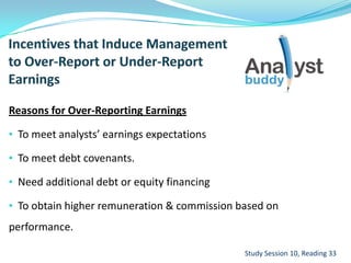 Reasons for Over-Reporting Earnings
• To meet analysts’ earnings expectations
• To meet debt covenants.
• Need additional debt or equity financing
• To obtain higher remuneration & commission based on
performance.
Study Session 10, Reading 33
 