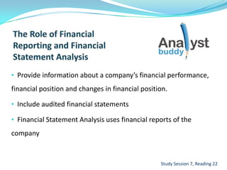 • Provide information about a company’s financial performance,
financial position and changes in financial position.
• Include audited financial statements
• Financial Statement Analysis uses financial reports of the
company
Study Session 7, Reading 22
 