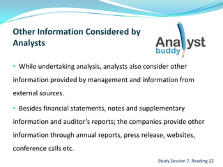 • While undertaking analysis, analysts also consider other
information provided by management and information from
external sources.
• Besides financial statements, notes and supplementary
information and auditor’s reports; the companies provide other
information through annual reports, press release, websites,
conference calls etc.
Study Session 7, Reading 22
 