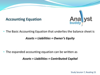 • The Basic Accounting Equation that underlies the balance sheet is
Assets = Liabilities + Owner’s Equity
• The expanded accounting equation can be written as
Assets = Liabilities + Contributed Capital
Study Session 7, Reading 23
 