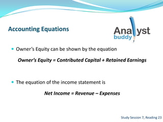 Accounting Equations
 Owner’s Equity can be shown by the equation
Owner’s Equity = Contributed Capital + Retained Earnings
 The equation of the income statement is
Net Income = Revenue – Expenses
Study Session 7, Reading 23
 