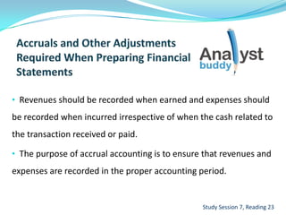 • Revenues should be recorded when earned and expenses should
be recorded when incurred irrespective of when the cash related to
the transaction received or paid.
• The purpose of accrual accounting is to ensure that revenues and
expenses are recorded in the proper accounting period.
Study Session 7, Reading 23
 