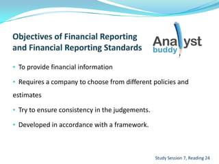 • To provide financial information
• Requires a company to choose from different policies and
estimates
• Try to ensure consistency in the judgements.
• Developed in accordance with a framework.
Study Session 7, Reading 24
 
