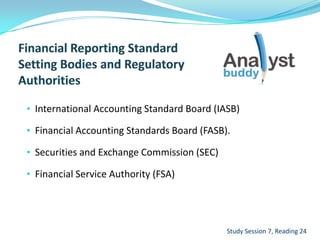• International Accounting Standard Board (IASB)
• Financial Accounting Standards Board (FASB).
• Securities and Exchange Commission (SEC)
• Financial Service Authority (FSA)
Study Session 7, Reading 24
 