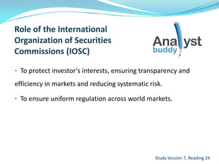 • To protect investor’s interests, ensuring transparency and
efficiency in markets and reducing systematic risk.
• To ensure uniform regulation across world markets.
Study Session 7, Reading 24
 
