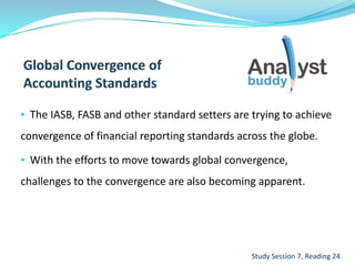 • The IASB, FASB and other standard setters are trying to achieve
convergence of financial reporting standards across the globe.
• With the efforts to move towards global convergence,
challenges to the convergence are also becoming apparent.
Study Session 7, Reading 24
 