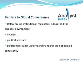 • Differences in institutional, regulatory, cultural and the
business environment,
• Changes.
• political pressure
• Enforcement is not uniform and standards are not applied
consistently
Study Session 7, Reading 24
 