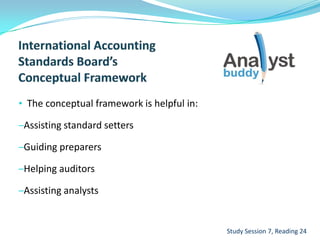 • The conceptual framework is helpful in:
–Assisting standard setters
–Guiding preparers
–Helping auditors
–Assisting analysts
Study Session 7, Reading 24
 