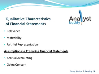• Relevance
• Materiality
• Faithful Representation
Assumptions in Preparing Financial Statements
• Accrual Accounting
• Going Concern
Study Session 7, Reading 24
 