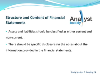 • Assets and liabilities should be classified as either current and
non-current.
• There should be specific disclosures in the notes about the
information provided in the financial statements.
Study Session 7, Reading 24
 