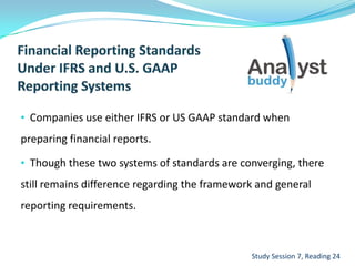 • Companies use either IFRS or US GAAP standard when
preparing financial reports.
• Though these two systems of standards are converging, there
still remains difference regarding the framework and general
reporting requirements.
Study Session 7, Reading 24
 