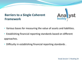 • Various bases for measuring the value of assets and liabilities.
• Establishing financial reporting standards based on different
approaches.
• Difficulty in establishing financial reporting standards .
Study Session 7, Reading 24
 