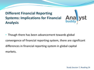 • Though there has been advancement towards global
convergence of financial reporting system, there are significant
differences in financial reporting system in global capital
markets.
Study Session 7, Reading 24
 