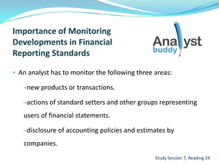 • An analyst has to monitor the following three areas:
–new products or transactions.
–actions of standard setters and other groups representing
users of financial statements.
–disclosure of accounting policies and estimates by
companies.
Study Session 7, Reading 24
 