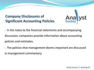 • In the notes to the financial statements and accompanying
discussion, companies provide information about accounting
policies and estimates.
• The policies that management deems important are discussed
in management commentary.
Study Session 7, Reading 24
 