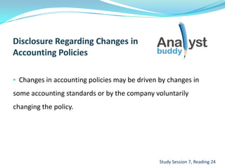 • Changes in accounting policies may be driven by changes in
some accounting standards or by the company voluntarily
changing the policy.
Study Session 7, Reading 24
 