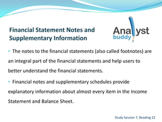 • The notes to the financial statements (also called footnotes) are
an integral part of the financial statements and help users to
better understand the financial statements.
• Financial notes and supplementary schedules provide
explanatory information about almost every item in the Income
Statement and Balance Sheet.
Study Session 7, Reading 22
 
