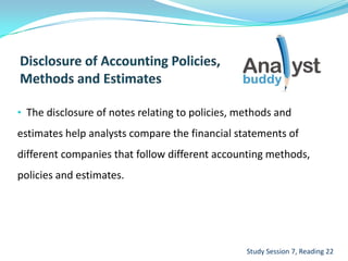 • The disclosure of notes relating to policies, methods and
estimates help analysts compare the financial statements of
different companies that follow different accounting methods,
policies and estimates.
Study Session 7, Reading 22
 