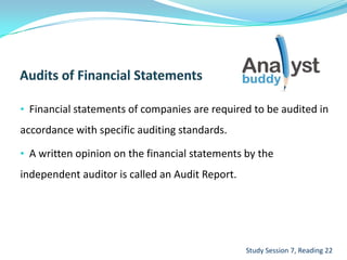 • Financial statements of companies are required to be audited in
accordance with specific auditing standards.
• A written opinion on the financial statements by the
independent auditor is called an Audit Report.
Study Session 7, Reading 22
 