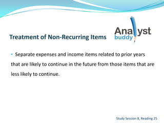 • Separate expenses and income items related to prior years
that are likely to continue in the future from those items that are
less likely to continue.
Study Session 8, Reading 25
 